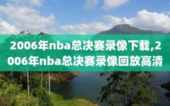 2006年nba总决赛录像下载,2006年nba总决赛录像回放高清