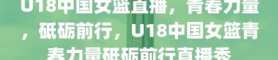 U18中国女篮直播，青春力量，砥砺前行，U18中国女篮青春力量砥砺前行直播秀