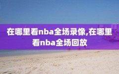 在哪里看nba全场录像,在哪里看nba全场回放