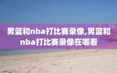 男篮和nba打比赛录像,男篮和nba打比赛录像在哪看