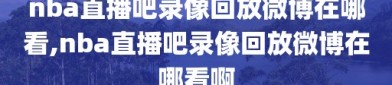 nba直播吧录像回放微博在哪看,nba直播吧录像回放微博在哪看啊