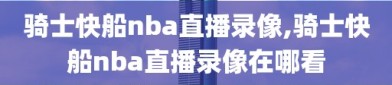 骑士快船nba直播录像,骑士快船nba直播录像在哪看