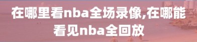 在哪里看nba全场录像,在哪能看见nba全回放