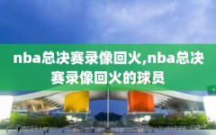 nba总决赛录像回火,nba总决赛录像回火的球员