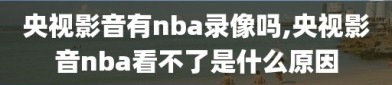 央视影音有nba录像吗,央视影音nba看不了是什么原因