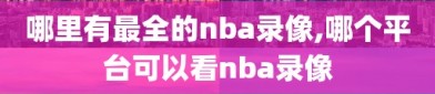 哪里有最全的nba录像,哪个平台可以看nba录像