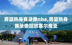 男篮热身赛录像nba,男篮热身赛录像回放塞尔维亚