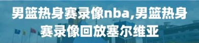 男篮热身赛录像nba,男篮热身赛录像回放塞尔维亚