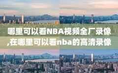 哪里可以看NBA视频全厂录像,在哪里可以看nba的高清录像