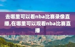 去哪里可以看nba比赛录像直播,在哪里可以观看nba比赛直播