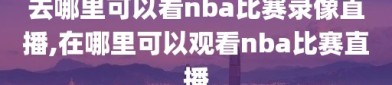 去哪里可以看nba比赛录像直播,在哪里可以观看nba比赛直播