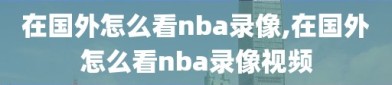 在国外怎么看nba录像,在国外怎么看nba录像视频