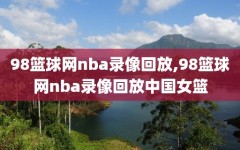 98篮球网nba录像回放,98篮球网nba录像回放中国女篮