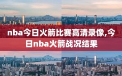 nba今日火箭比赛高清录像,今日nba火箭战况结果