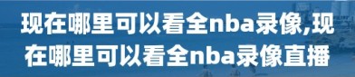 现在哪里可以看全nba录像,现在哪里可以看全nba录像直播