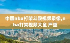 中国nba打架斗殴视频录像,nba打架视频大全 严重