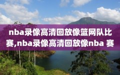 nba录像高清回放像篮网队比赛,nba录像高清回放像nba 赛