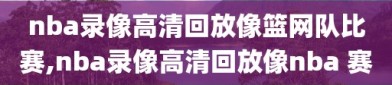 nba录像高清回放像篮网队比赛,nba录像高清回放像nba 赛