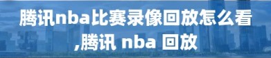 腾讯nba比赛录像回放怎么看,腾讯 nba 回放