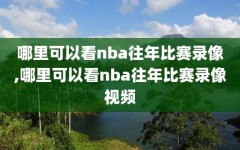 哪里可以看nba往年比赛录像,哪里可以看nba往年比赛录像视频