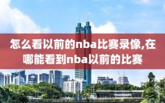 怎么看以前的nba比赛录像,在哪能看到nba以前的比赛