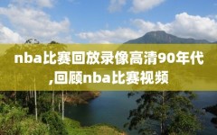 nba比赛回放录像高清90年代,回顾nba比赛视频