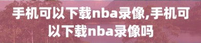 手机可以下载nba录像,手机可以下载nba录像吗