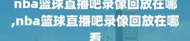 nba篮球直播吧录像回放在哪,nba篮球直播吧录像回放在哪看