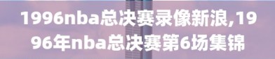 1996nba总决赛录像新浪,1996年nba总决赛第6场集锦