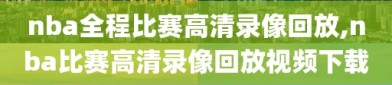 nba全程比赛高清录像回放,nba比赛高清录像回放视频下载