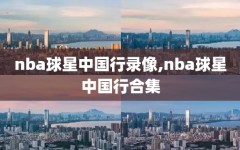 nba球星中国行录像,nba球星中国行合集