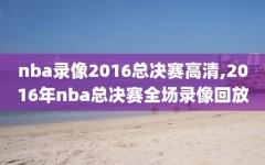 nba录像2016总决赛高清,2016年nba总决赛全场录像回放