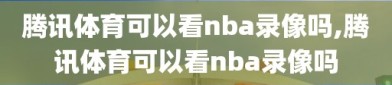 腾讯体育可以看nba录像吗,腾讯体育可以看nba录像吗