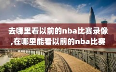 去哪里看以前的nba比赛录像,在哪里能看以前的nba比赛