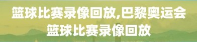 篮球比赛录像回放,巴黎奥运会篮球比赛录像回放