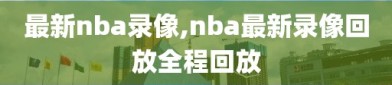 最新nba录像,nba最新录像回放全程回放