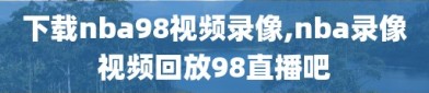 下载nba98视频录像,nba录像视频回放98直播吧