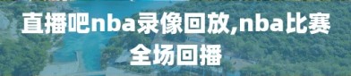 直播吧nba录像回放,nba比赛全场回播