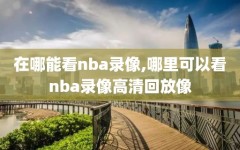 在哪能看nba录像,哪里可以看nba录像高清回放像