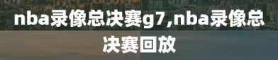 nba录像总决赛g7,nba录像总决赛回放