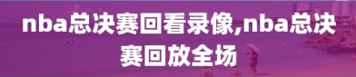 nba总决赛回看录像,nba总决赛回放全场