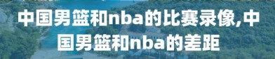 中国男篮和nba的比赛录像,中国男篮和nba的差距