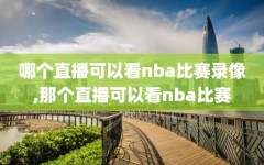 哪个直播可以看nba比赛录像,那个直播可以看nba比赛