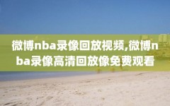 微博nba录像回放视频,微博nba录像高清回放像免费观看