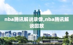 nba腾讯解说录像,nba腾讯解说回放