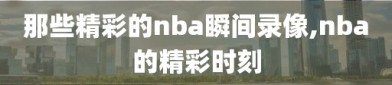 那些精彩的nba瞬间录像,nba的精彩时刻