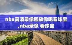 nba高清录像回放像吧看球宝,nba录像 看球宝