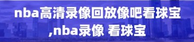 nba高清录像回放像吧看球宝,nba录像 看球宝