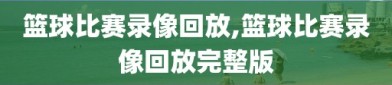 篮球比赛录像回放,篮球比赛录像回放完整版