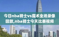 今日nba骑士vs魔术全场录像回放,nba骑士今天比赛视频